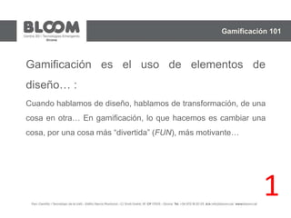 Gamificación es el uso de elementos de
diseño… :
Cuando hablamos de diseño, hablamos de transformación, de una
cosa en otra… En gamificación, lo que hacemos es cambiar una
cosa, por una cosa más “divertida” (FUN), más motivante…
Gamificación 101
1
 