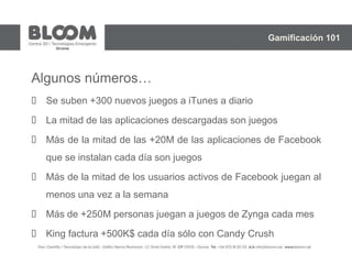 Algunos números…
 Se suben +300 nuevos juegos a iTunes a diario
 La mitad de las aplicaciones descargadas son juegos
 Más de la mitad de las +20M de las aplicaciones de Facebook
que se instalan cada día son juegos
 Más de la mitad de los usuarios activos de Facebook juegan al
menos una vez a la semana
 Más de +250M personas juegan a juegos de Zynga cada mes
 King factura +500K$ cada día sólo con Candy Crush
Gamificación 101
 