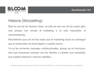 Historia (Storytelling)
Éste es uno de los factores clave, no sólo por ser uno de los cuatro ejes,
sino porque nos vincula al marketing y, lo más importante, al
neuromarketing…
Recordemos que una de las cosas que el marketing busca es conseguir
que el consumidor se sienta ligado a nuestra marca…
Ya no les enviamos mensajes unidireccionales, porque ya no funcionan,
sino que buscamos conectar con los clientes y crearles una necesidad,
que nuestro producto o servicio satisfará…
Gamificación 101
 