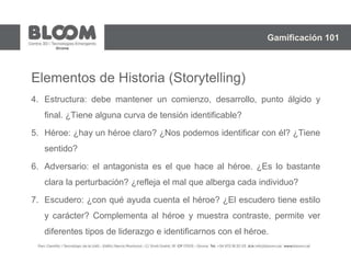 Elementos de Historia (Storytelling)
4. Estructura: debe mantener un comienzo, desarrollo, punto álgido y
final. ¿Tiene alguna curva de tensión identificable?
5. Héroe: ¿hay un héroe claro? ¿Nos podemos identificar con él? ¿Tiene
sentido?
6. Adversario: el antagonista es el que hace al héroe. ¿Es lo bastante
clara la perturbación? ¿refleja el mal que alberga cada individuo?
7. Escudero: ¿con qué ayuda cuenta el héroe? ¿El escudero tiene estilo
y carácter? Complementa al héroe y muestra contraste, permite ver
diferentes tipos de liderazgo e identificarnos con el héroe.
Gamificación 101
 