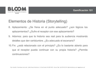 Elementos de Historia (Storytelling)
8. Aplazamiento: ¿Se frena en el punto adecuado? ¿son lógicos los
aplazamientos? ¿Sufre el receptor con ese aplazamiento?
9. Adornos: para que la historia sea real para la audiencia mostrando
detalles que den certidumbre. ¿Es adecuado el escenario?
10.Fin: ¿está relacionado con el principio? ¿Es lo bastante abierto para
que el receptor pueda continuar con su propia historia? ¿Permite
continuaciones?
Gamificación 101
 