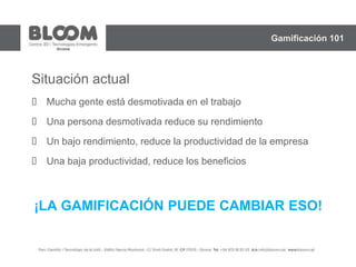 Situación actual
 Mucha gente está desmotivada en el trabajo
 Una persona desmotivada reduce su rendimiento
 Un bajo rendimiento, reduce la productividad de la empresa
 Una baja productividad, reduce los beneficios
¡LA GAMIFICACIÓN PUEDE CAMBIAR ESO!
Gamificación 101
 