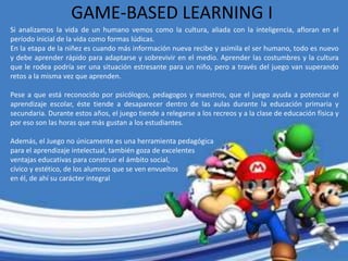 GAME-BASED LEARNING I
Si analizamos la vida de un humano vemos como la cultura, aliada con la inteligencia, afloran en el
período inicial de la vida como formas lúdicas.
En la etapa de la niñez es cuando más información nueva recibe y asimila el ser humano, todo es nuevo
y debe aprender rápido para adaptarse y sobrevivir en el medio. Aprender las costumbres y la cultura
que le rodea podría ser una situación estresante para un niño, pero a través del juego van superando
retos a la misma vez que aprenden.
Pese a que está reconocido por psicólogos, pedagogos y maestros, que el juego ayuda a potenciar el
aprendizaje escolar, éste tiende a desaparecer dentro de las aulas durante la educación primaria y
secundaria. Durante estos años, el juego tiende a relegarse a los recreos y a la clase de educación física y
por eso son las horas que más gustan a los estudiantes.
Además, el Juego no únicamente es una herramienta pedagógica
para el aprendizaje intelectual, también goza de excelentes
ventajas educativas para construir el ámbito social,
cívico y estético, de los alumnos que se ven envueltos
en él, de ahí su carácter integral
 