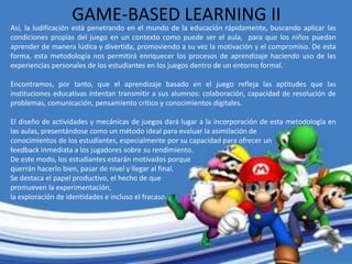 GAME-BASED LEARNING II
Así, la ludificación está penetrando en el mundo de la educación rápidamente, buscando aplicar las
condiciones propias del juego en un contexto como puede ser el aula, para que los niños puedan
aprender de manera lúdica y divertida, promoviendo a su vez la motivación y el compromiso. De esta
forma, esta metodología nos permitirá enriquecer los procesos de aprendizaje haciendo uso de las
experiencias personales de los estudiantes en los juegos dentro de un entorno formal.
Encontramos, por tanto, que el aprendizaje basado en el juego refleja las aptitudes que las
instituciones educativas intentan transmitir a sus alumnos: colaboración, capacidad de resolución de
problemas, comunicación, pensamiento crítico y conocimientos digitales.
El diseño de actividades y mecánicas de juegos dará lugar a la incorporación de esta metodología en
las aulas, presentándose como un método ideal para evaluar la asimilación de
conocimientos de los estudiantes, especialmente por su capacidad para ofrecer un
feedback inmediata a los jugadores sobre su rendimiento.
De este modo, los estudiantes estarán motivados porque
querrán hacerlo bien, pasar de nivel y llegar al final.
Se destaca el papel productivo, el hecho de que
promueven la experimentación,
la exploración de identidades e incluso el fracaso.
 