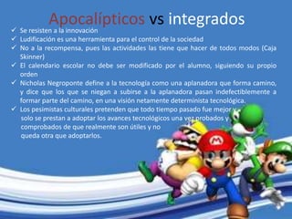 Apocalípticos vs integrados Se resisten a la innovación
 Ludificación es una herramienta para el control de la sociedad
 No a la recompensa, pues las actividades las tiene que hacer de todos modos (Caja
Skinner)
 El calendario escolar no debe ser modificado por el alumno, siguiendo su propio
orden
 Nicholas Negroponte define a la tecnología como una aplanadora que forma camino,
y dice que los que se niegan a subirse a la aplanadora pasan indefectiblemente a
formar parte del camino, en una visión netamente determinista tecnológica.
 Los pesimistas culturales pretenden que todo tiempo pasado fue mejor y
solo se prestan a adoptar los avances tecnológicos una vez probados y
comprobados de que realmente son útiles y no
queda otra que adoptarlos.
 