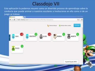 Esta aplicación la podemos resumir como un divertido proceso de aprendizaje sobre la
conducta que puede animar a nuestros escolares a involucrarse en ello como si de un
juego se tratase.
Classdojo VII
 