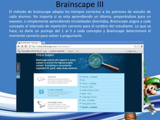 El método de brainscape adapta los tiempos correctos a los patrones de estudio de
cada alumno. No importa si se esta aprendiendo un idioma, preparándose para un
examen, o simplemente aprendiendo trivialidades divertidas, Brainscape asigna a cada
concepto el intervalo de repetición correcto para el cerebro del estudiante. Lo que se
hace, es darle un puntaje del 1 al 5 a cada concepto y Brainscape determinará el
momento correcto para volver a preguntarle.
Brainscape III
 