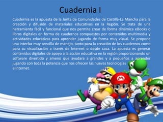 Cuadernia I
Cuadernia es la apuesta de la Junta de Comunidades de Castilla-La Mancha para la
creación y difusión de materiales educativos en la Región. Se trata de una
herramienta fácil y funcional que nos permite crear de forma dinámica eBooks o
libros digitales en forma de cuadernos compuestos por contenidos multimedia y
actividades educativas para aprender jugando de forma muy visual. Se propone
una interfaz muy sencilla de manejo, tanto para la creación de los cuadernos como
para su visualización a través de Internet o desde casa. La apuesta es generar
contenidos digitales de apoyo a la acción educativa en la región proporcionando un
software divertido y ameno que ayudara a grandes y a pequeños a aprender
jugando con toda la potencia que nos ofrecen las nuevas tecnologías
e Internet.
 