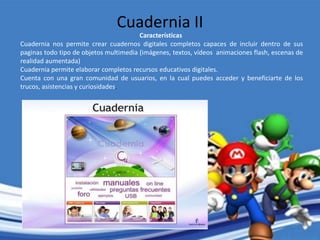 Características
Cuadernia nos permite crear cuadernos digitales completos capaces de incluir dentro de sus
paginas todo tipo de objetos multimedia (imágenes, textos, vídeos animaciones flash, escenas de
realidad aumentada)
Cuadernia permite elaborar completos recursos educativos digitales.
Cuenta con una gran comunidad de usuarios, en la cual puedes acceder y beneficiarte de los
trucos, asistencias y curiosidades.
Cuadernia II
 