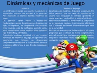 Dinámicas y mecánicas de Juego
Mecánicas de juego
La aplicación de mecánicas de juego a una actividad no
lúdica permite crear una serie de experiencias de
usuario que enriquecen la actividad aportando un
mayor atractivo y motivación a la materia ludificada.
Pretenden incrementar la motivación y el compromiso
de los jugadores mediante la consecución objetivos y
con la finalidad de obtener reconocimiento por parte
de la comunidad.
Esta mecánica se compone de herramientas, técnicas y
programas que se utilizan de forma complementaria
entre ellos para lograr que la consecución de objetivos
sea precisa y completa. Su uso logra conseguir una alta
motivación en el usuario.
Dinámicas
Las dinámicas de juego son aquellas necesidades e
inquietudes humanas que motivan a las personas.
Para alcanzarlas se realizan distintas mecánicas de
juego.
Las personas tienen deseos y necesidades
fundamentales: deseo de recompensa, de estatus, de
logro, de expresión, de competición y de altruismo
entre muchos otros. La ludificación permite aplicar
estos preceptos con mayor amplitud, abarcando todo
tipo de ámbitos y actividades.
Envolviendo cualquier actividad con un conjunto
apropiado de mecánicas de juego, se logra crear una
experiencia que fomenta un determinado
comportamiento mediante el cumplimiento del cual,
se consigue obtener una o más de estas necesidades
humanas.
 