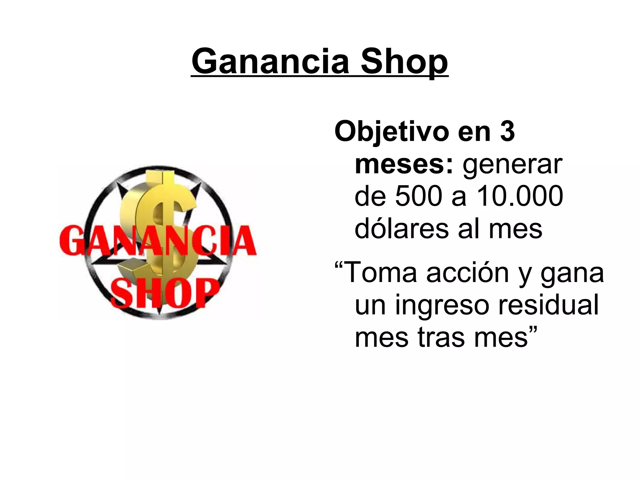 Ganancia Shop
Objetivo en 3
meses: generar
de 500 a 10.000
dólares al mes
“Toma acción y gana
un ingreso residual
mes tras mes”

 