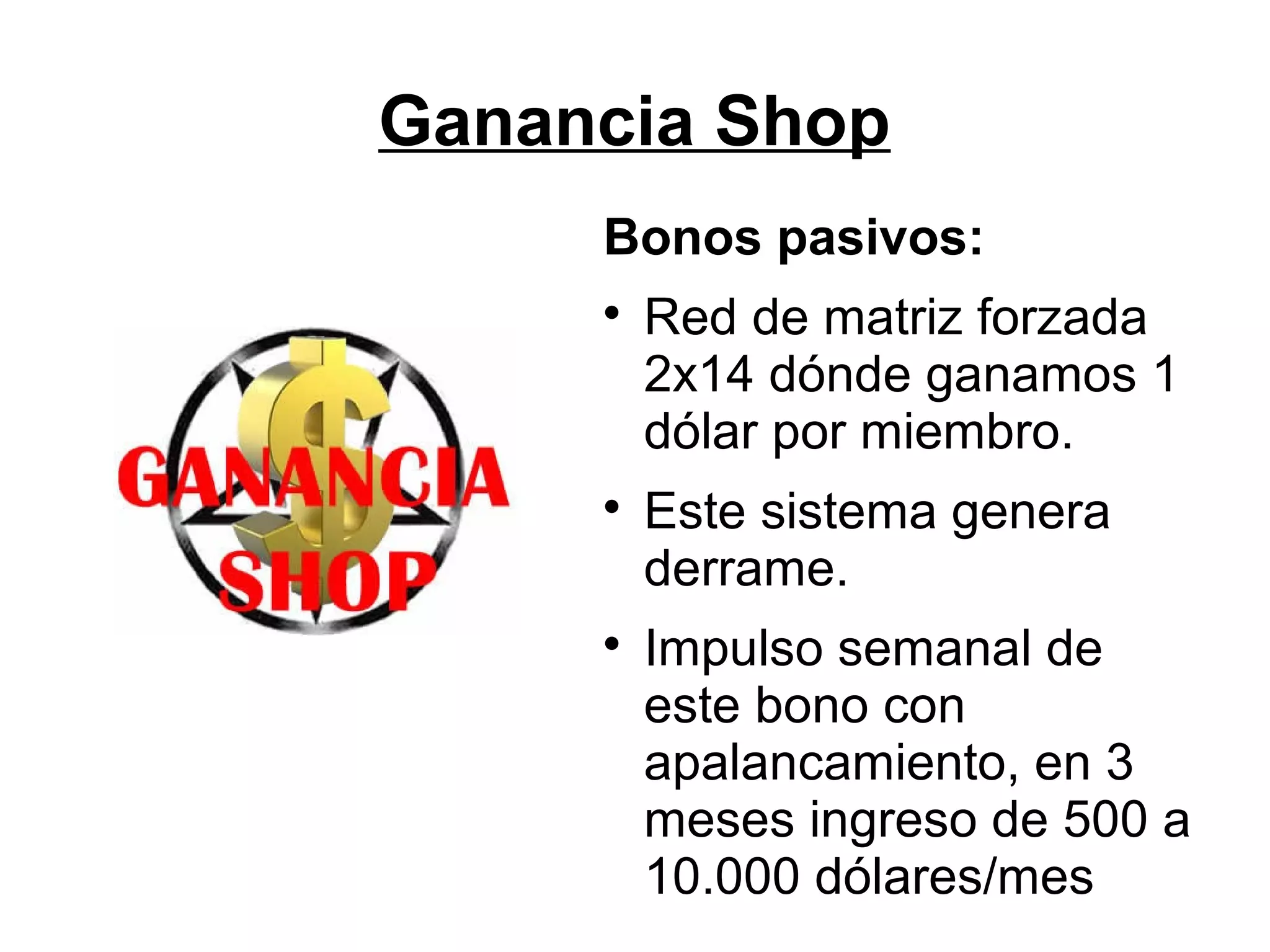 Ganancia Shop
Bonos pasivos:






Red de matriz forzada
2x14 dónde ganamos 1
dólar por miembro.
Este sistema genera
derrame.
Impulso semanal de
este bono con
apalancamiento, en 3
meses ingreso de 500 a
10.000 dólares/mes

 