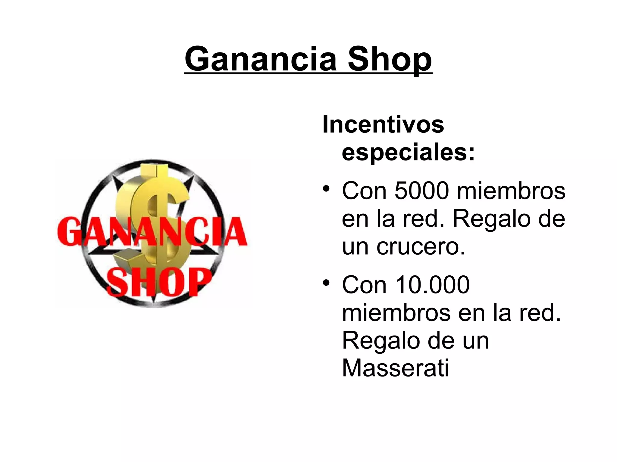 Ganancia Shop
Incentivos
especiales:




Con 5000 miembros
en la red. Regalo de
un crucero.
Con 10.000
miembros en la red.
Regalo de un
Masserati

 