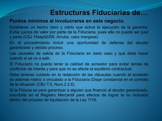 Estructuras Fiduciarias de… 
Puntosmínimosalinvolucrarseenestenegocio. 
Establecerunhechoclaroyciertoqueactivelaejecucióndelagarantía. EvitarjuiciosdevalorporpartedelaFiduciaria,puesellanopuedeserjuezyparte(CSJ15sept2009,Arruba,casoInergesa). 
Enelprocedimientoincluirunaoportunidaddedefensadeldeudorgarantizadoydebidoproceso. 
LascausalesdesalidadelaFiduciariaendadocasoyquédebehacercuandosisevaasalir. 
ElFiduciarionopuedetenerlacalidaddeacreedorparaevitartemasdeconflictosdeinterésyparaquenoseafecteelequilibriocontractual. 
DebetenersecuidadoenlaredaccióndelascláusulascuandoelacreedoresademásmatrizovinculadoalaFiduciaria(Dejarconstanciaenelcontratodelasituación(CBJT.5.Num.2.2.6). 
SilaFiduciaesparagarantizaraalguienquefinancióaldeudorgarantizado, inscribirlaenelRegistroMercantilparaefectosdelograrlanoinclusióndentrodelprocesodeliquidacióndelaLey1116.  