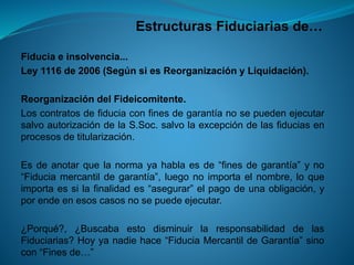 Estructuras Fiduciarias de… 
Fiduciaeinsolvencia... 
Ley1116de2006(SegúnsiesReorganizaciónyLiquidación). 
ReorganizacióndelFideicomitente. 
LoscontratosdefiduciaconfinesdegarantíanosepuedenejecutarsalvoautorizacióndelaS.Soc.salvolaexcepcióndelasfiduciasenprocesosdetitularización. 
Esdeanotarquelanormayahablaesde“finesdegarantía”yno“Fiduciamercantildegarantía”,luegonoimportaelnombre,loqueimportaessilafinalidades“asegurar”elpagodeunaobligación,yporendeenesoscasosnosepuedeejecutar. 
¿Porqué?,¿BuscabaestodisminuirlaresponsabilidaddelasFiduciarias?Hoyyanadiehace“FiduciaMercantildeGarantía”sinocon“Finesde…”  