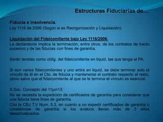 Estructuras Fiduciarias de… 
Fiduciaeinsolvencia. 
Ley1116de2006(SegúnsiesReorganizaciónyLiquidación). 
LiquidacióndelFideicomitentebajoLey1116/2006. 
Ladeclaratoriaimplicalaterminación,entreotros,deloscontratosdetractosucesivoydelasfiduciasconfinesdegarantía. 
Serántenidascomooblig.delfideicomitenteenliquid.lasquetengaelPA. 
Sisonvariosfideicomitentesyunoentraenliquid,sedebeterminarsoloelvínculodeélenelCto.defiduciaymantenerseelcontratorespectoalresto, obviosalvoqueelfideicomitentealqueseleterminaelvínculoesesencial. 
S.Soc.Conceptodel11jun13: 
Nosenecesitalaexpedicióndecertificadosdegarantíaparaconsiderarqueunafiduciatienefinesdegarantía. 
CitalaCBJT.VNum.5.3.encuantoanoexpedircertificadosdegarantíaoconstanciasdegarantíasilosavalúosllevanmásde3añosdesactualizados.  