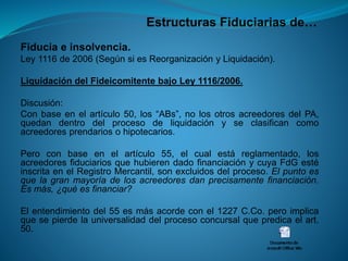Estructuras Fiduciarias de… 
Fiduciaeinsolvencia. 
Ley1116de2006(SegúnsiesReorganizaciónyLiquidación). 
LiquidacióndelFideicomitentebajoLey1116/2006. 
Discusión: 
Conbaseenelartículo50,los“ABs”,nolosotrosacreedoresdelPA, quedandentrodelprocesodeliquidaciónyseclasificancomoacreedoresprendariosohipotecarios. 
Peroconbaseenelartículo55,elcualestáreglamentado,losacreedoresfiduciariosquehubierendadofinanciaciónycuyaFdGestéinscritaenelRegistroMercantil,sonexcluidosdelproceso.Elpuntoesquelagranmayoríadelosacreedoresdanprecisamentefinanciación. Esmás,¿quéesfinanciar? 
Elentendimientodel55esmásacordeconel1227C.Co.peroimplicaquesepierdelauniversalidaddelprocesoconcursalquepredicaelart. 50.  