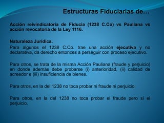 Estructuras Fiduciarias de… 
AcciónreivindicatoriadeFiducia(1238C.Co)vsPaulianavsacciónrevocatoriadelaLey1116. 
NaturalezaJurídica. 
Paraalgunosel1238C.Co.traeunaacciónejecutivaynodeclarativa,daderechoentoncesaperseguirconprocesoejecutivo. 
Paraotros,setratadelamismaAcciónPauliana(fraudeyperjuicio) endondeademásdebeprobarse(i)anterioridad,(ii)calidaddeacreedore(iii)insuficienciadebienes. 
Paraotros,enladel1238notocaprobarnifraudeniperjuicio; 
Paraotros,enladel1238notocaprobarelfraudeperosíelperjuicio.  