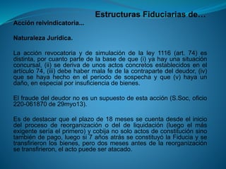 Estructuras Fiduciarias de… 
Acciónreivindicatoria... 
NaturalezaJurídica. 
Laacciónrevocatoriaydesimulacióndelaley1116(art.74)esdistinta,porcuantopartedelabasedeque(i)yahayunasituaciónconcursal,(ii)sederivadeunosactosconcretosestablecidosenelartículo74,(iii)debehabermalafedelacontrapartedeldeudor,(iv) quesehayahechoenelperiododesospechayque(v)hayaundaño,enespecialporinsuficienciadebienes. 
Elfraudedeldeudornoesunsupuestodeestaacción(S.Soc,oficio220-061870de29myo13). 
Esdedestacarqueelplazode18mesessecuentadesdeeliniciodelprocesodereorganizaciónodeldeliquidación(luegoelmásexigenteseríaelprimero)ycobijanosoloactosdeconstituciónsinotambiéndepago,luegosi7añosatrásseconstituyólaFiduciaysetransfirieronlosbienes,perodosmesesantesdelareorganizaciónsetransfirieron,elactopuedeseratacado.  