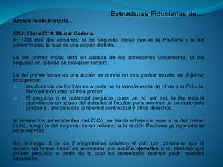 Estructuras Fiduciarias de… 
Acciónreivindicatoria... 
CSJ:25ene2010.MunarCadena. 
El1238traedosacciones:ladelsegundoincisoqueeslaPaulianayladelprimerinciso,lacualesunaaccióndistinta. 
Ladelprimerincisoestáencabezadelosacreedoresúnicamente,ladelsegundoencabezadecualquiertercero. 
Ladelprimerincisoesunaacciónendondenotocaprobarfraude,esobjetiva; tocaprobar: 
(i)InsuficienciadelosbienesapartirdelatransferenciadeotrosalaFiducia. Peroentodocasosítocaprobar 
(ii)Elperjuiciooelpotencialperjuicio,puesdenoserasí,laleyestaríapermitiendounabusodelderechoalfacultarparaterminaruncontratosoloporquesí,afectándoselalibertadcontractualyotrosderechos. 
AlrevisarlosantecedentesdelC.Co,sehacíareferenciasoloaladelprimerinciso,luegoladelsegundoesunrefuerzoalaacciónPaulianayareguladaenotrasnormas. 
Sinembargo,3delos7magistradossalvaronelvotoporconsiderarquelaaccióndelprimerincisoesrealmenteunaacciónejecutivaynotendríanqueprobarperjuicio,apartirdelocuallosacreedorespodríanpedirmedidascautelares.  