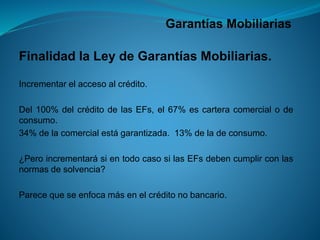 Garantías Mobiliarias 
FinalidadlaLeydeGarantíasMobiliarias. 
Incrementarelaccesoalcrédito. 
Del100%delcréditodelasEFs,el67%escarteracomercialodeconsumo. 
34%delacomercialestágarantizada.13%deladeconsumo. 
¿PeroincrementarásientodocasosilasEFsdebencumplirconlasnormasdesolvencia? 
Parecequeseenfocamásenelcréditonobancario.  