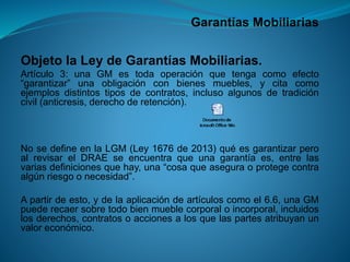 Garantías Mobiliarias 
ObjetolaLeydeGarantíasMobiliarias. 
Artículo3:unaGMestodaoperaciónquetengacomoefecto“garantizar”unaobligaciónconbienesmuebles,ycitacomoejemplosdistintostiposdecontratos,inclusoalgunosdetradicióncivil(anticresis,derechoderetención). 
NosedefineenlaLGM(Ley1676de2013)quéesgarantizarperoalrevisarelDRAEseencuentraqueunagarantíaes,entrelasvariasdefinicionesquehay,una“cosaqueaseguraoprotegecontraalgúnriesgoonecesidad”. 
Apartirdeesto,ydelaaplicacióndeartículoscomoel6.6,unaGMpuederecaersobretodobienmueblecorporaloincorporal,incluidoslosderechos,contratosoaccionesalosquelaspartesatribuyanunvaloreconómico.  