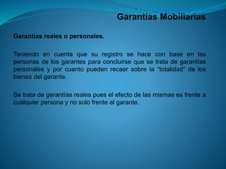 Garantías Mobiliarias 
Garantíasrealesopersonales. 
Teniendoencuentaquesuregistrosehaceconbaseenlaspersonasdelosgarantesparaconcluirsequesetratadegarantíaspersonalesyporcuantopuedenrecaersobrela“totalidad”delosbienesdelgarante. 
Setratadegarantíasrealespueselefectodelasmismasesfrenteacualquierpersonaynosolofrentealgarante.  