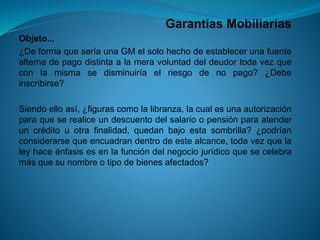 Garantías Mobiliarias 
Objeto... 
¿DeformaqueseríaunaGMelsolohechodeestablecerunafuentealternadepagodistintaalameravoluntaddeldeudortodavezqueconlamismasedisminuiríaelriesgodenopago?¿Debeinscribirse? 
Siendoelloasí,¿figurascomolalibranza,lacualesunaautorizaciónparaqueserealiceundescuentodelsalarioopensiónparaatenderuncréditouotrafinalidad,quedanbajoestasombrilla?¿podríanconsiderarsequeencuadrandentrodeestealcance,todavezquelaleyhaceénfasisesenlafuncióndelnegociojurídicoquesecelebramásquesunombreotipodebienesafectados?  