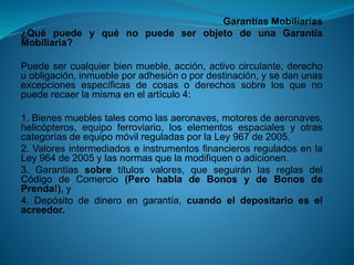 Garantías Mobiliarias 
¿QuépuedeyquénopuedeserobjetodeunaGarantíaMobiliaria? 
Puedesercualquierbienmueble,acción,activocirculante,derechouobligación,inmuebleporadhesiónopordestinación,ysedanunasexcepcionesespecíficasdecosasoderechossobrelosquenopuederecaerlamismaenelartículo4: 
1.Bienesmueblestalescomolasaeronaves,motoresdeaeronaves, helicópteros,equipoferroviario,loselementosespacialesyotrascategoríasdeequipomóvilreguladasporlaLey967de2005. 
2.ValoresintermediadoseinstrumentosfinancierosreguladosenlaLey964de2005ylasnormasquelamodifiquenoadicionen. 
3.Garantíassobretítulosvalores,queseguiránlasreglasdelCódigodeComercio(PerohabladeBonosydeBonosdePrenda!),y 
4.Depósitodedineroengarantía,cuandoeldepositarioeselacreedor.  