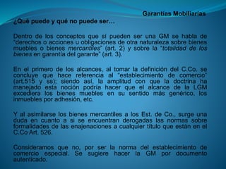 Garantías Mobiliarias 
¿Quépuedeyquénopuedeser… 
DentrodelosconceptosquesípuedenserunaGMsehablade“derechosoaccionesuobligacionesdeotranaturalezasobrebienesmueblesobienesmercantiles”(art.2)ysobrela“totalidaddelosbienesengarantíadelgarante”(art.3). 
Enelprimerodelosalcances,altomarladefinicióndelC.Co.seconcluyequehacereferenciaal“establecimientodecomercio” (art.515yss);siendoasí,laamplitudconqueladoctrinahamanejadoestanociónpodríahacerqueelalcancedelaLGMexcedieralosbienesmueblesensusentidomásgenérico,losinmueblesporadhesión,etc. 
YalasimilarselosbienesmercantilesalosEst.deCo.,surgeunadudaencuantoasiseencuentranderogadaslasnormassobreformalidadesdelasenajenacionesacualquiertítuloqueestánenelC.CoArt.526. 
Consideramosqueno,porserlanormadelestablecimientodecomercioespecial.SesugierehacerlaGMpordocumentoautenticado.  