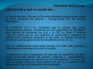 Garantías Mobiliarias 
¿Quépuedeyquénopuedeser… 
LanormatambiéndicequelaGarantíaMobiliariapuederecaersobreelactivocirculantedelgarante–Incongruenciaconlasnormasfinancieras. 
ElD.2555/10(2.1.2.1.5),consideraquelaprendaquegravaexclusivamenteactivoscirculantesesuna“seguridadnoadmisible” paraefectosdeaumentarlosLLEylaCBJsutítuloIInumeral1.4.C.(3)indicaqueesuna“prácticanoautorizadaeinsegura”elcalificarcomogarantíaadmisible(yporendenoidónea)lamismaprendasinquesegravedeformasimultáneaelEst.deCo.. 
HayunaconfrontaciónentreestasnormasylaLGM,máscuandolaLGMbuscaincrementarelaccesoalcrédito. 
ConsideramosquelaaceptacióndeestetipoenespecíficodeGMs, ahoraenmarcadadentrodelregistro,prelaciónyejecutabilidad, implicaráunarevisiónencuantoasu“noadmisibilidad”,sinoesquebajounsimplecriteriodeinterpretaciónporserleyyposteriordichaaseveraciónhoyestáderogadaosinaplicación.  