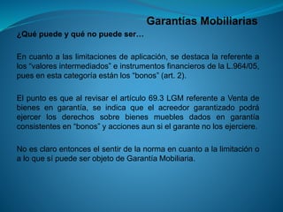 Garantías Mobiliarias 
¿Quépuedeyquénopuedeser… 
Encuantoalaslimitacionesdeaplicación,sedestacalareferentealos“valoresintermediados”einstrumentosfinancierosdelaL.964/05, puesenestacategoríaestánlos“bonos”(art.2). 
Elpuntoesquealrevisarelartículo69.3LGMreferenteaVentadebienesengarantía,seindicaqueelacreedorgarantizadopodráejercerlosderechossobrebienesmueblesdadosengarantíaconsistentesen“bonos”yaccionesaunsielgarantenolosejerciere. 
NoesclaroentonceselsentirdelanormaencuantoalalimitaciónoaloquesípuedeserobjetodeGarantíaMobiliaria.  