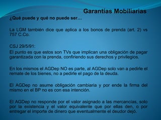 Garantías Mobiliarias 
¿Quépuedeyquénopuedeser… 
LaLGMtambiéndicequeaplicaalosbonosdeprenda(art.2)vs757C.Co. 
CSJ29/5/91: 
ElpuntoesqueestossonTVsqueimplicanunaobligacióndepagargarantizadaconlaprenda,confiriendosusderechosyprivilegios. 
EnlosmismoselAGDepNOesparte,alAGDepsolovanapedirleelrematedelosbienes,noapedirleelpagodeladeuda. 
ElAGDepnoasumeobligacióncambiariayporendelafirmadelmismoenelBPnoesconesaintención. 
ElAGDepnorespondeporelvalorasignadoalasmercancías,soloporlaexistenciayelvalorequivalentequeporellasden,oporentregarelimportededineroqueeventualmenteeldeudordejó.  