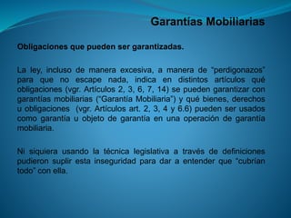 Garantías Mobiliarias 
Obligacionesquepuedensergarantizadas. 
Laley,inclusodemaneraexcesiva,amanerade“perdigonazos” paraquenoescapenada,indicaendistintosartículosquéobligaciones(vgr.Artículos2,3,6,7,14)sepuedengarantizarcongarantíasmobiliarias(“GarantíaMobiliaria”)yquébienes,derechosuobligaciones(vgr.Artículosart.2,3,4y6.6)puedenserusadoscomogarantíauobjetodegarantíaenunaoperacióndegarantíamobiliaria. 
Nisiquierausandolatécnicalegislativaatravésdedefinicionespudieronsuplirestainseguridadparadaraentenderque“cubríantodo”conella.  