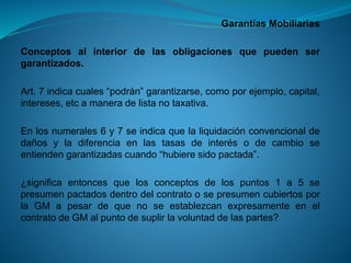 Garantías Mobiliarias 
Conceptosalinteriordelasobligacionesquepuedensergarantizados. 
Art.7indicacuales“podrán”garantizarse,comoporejemplo,capital, intereses,etcamaneradelistanotaxativa. 
Enlosnumerales6y7seindicaquelaliquidaciónconvencionaldedañosyladiferenciaenlastasasdeinterésodecambioseentiendengarantizadascuando“hubieresidopactada”. 
¿significaentoncesquelosconceptosdelospuntos1a5sepresumenpactadosdentrodelcontratoosepresumencubiertosporlaGMapesardequenoseestablezcanexpresamenteenelcontratodeGMalpuntodesuplirlavoluntaddelaspartes?  