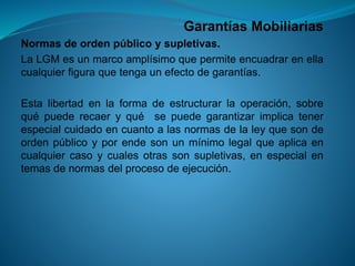 Garantías Mobiliarias 
Normasdeordenpúblicoysupletivas. 
LaLGMesunmarcoamplísimoquepermiteencuadrarenellacualquierfiguraquetengaunefectodegarantías. 
Estalibertadenlaformadeestructurarlaoperación,sobrequépuederecaeryquésepuedegarantizarimplicatenerespecialcuidadoencuantoalasnormasdelaleyquesondeordenpúblicoyporendesonunmínimolegalqueaplicaencualquiercasoycualesotrassonsupletivas,enespecialentemasdenormasdelprocesodeejecución.  