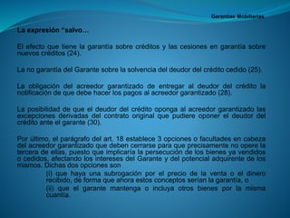 Garantías Mobiliarias 
Laexpresión“salvo… 
Elefectoquetienelagarantíasobrecréditosylascesionesengarantíasobrenuevoscréditos(24). 
LanogarantíadelGarantesobrelasolvenciadeldeudordelcréditocedido(25). 
Laobligacióndelacreedorgarantizadodeentregaraldeudordelcréditolanotificacióndequedebehacerlospagosalacreedorgarantizado(28). 
Laposibilidaddequeeldeudordelcréditoopongaalacreedorgarantizadolasexcepcionesderivadasdelcontratooriginalquepudiereoponereldeudordelcréditoanteelgarante(30). 
Porúltimo,elparágrafodelart.18establece3opcionesofacultadesencabezadelacreedorgarantizadoquedebencerrarseparaqueprecisamentenooperelaterceradeellas,puestoqueimplicaríalapersecucióndelosbienesyavendidosocedidos,afectandolosinteresesdelGaranteydelpotencialadquirentedelosmismos.Dichasdosopcionesson 
(i)quehayaunasubrogaciónporelpreciodelaventaoeldinerorecibido,deformaqueahoraestosconceptosseríanlagarantía,o 
(ii)queelgarantemantengaoincluyaotrosbienesporlamismacuantía.  