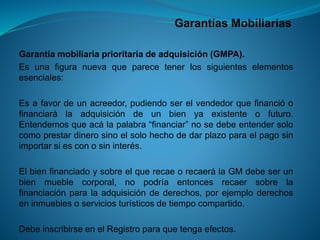 Garantías Mobiliarias 
Garantíamobiliariaprioritariadeadquisición(GMPA). 
Esunafiguranuevaqueparecetenerlossiguienteselementosesenciales: 
Esafavordeunacreedor,pudiendoserelvendedorquefinancióofinanciarálaadquisicióndeunbienyaexistenteofuturo. Entendemosqueacálapalabra“financiar”nosedebeentendersolocomoprestardinerosinoelsolohechodedarplazoparaelpagosinimportarsiesconosininterés. 
ElbienfinanciadoysobreelquerecaeorecaerálaGMdebeserunbienmueblecorporal,nopodríaentoncesrecaersobrelafinanciaciónparalaadquisicióndederechos,porejemploderechoseninmueblesoserviciosturísticosdetiempocompartido. 
DebeinscribirseenelRegistroparaquetengaefectos.  