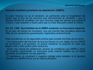 Garantías Mobiliarias 
Garantíamobiliariaprioritariadeadquisición(GMPA). 
Siquienfinancianoeselvendedor,espertinenteantelafungibilidaddeldineroqueelgirodelosrecursosseadirectamentealvendedoroqueelDeudordeclarealvendedorconquérecursospagalosbienesqueadquiriráafuturooqueexistiránafuturoparaquenohayadiscusiónsobrelamisma. 
Art.22,LGM.OponibilidaddelaGMPAmedianteunformularioespecial. 
Enelcasodebienesdeinventario,unavezinscritaellaprevalecesobrelasGMsdelosacreedoresgarantizadosregistradosanteriormente. 
Estaprevalencianodaseguridadjurídicaparacumplirlosfinesdelanorma: 
-UnadeclaracióndelGarantedequelosbienesnosonobjetodeunaGMPAesinsuficiente,yelacreedornopodríamantenersuposiciónencasoquellegaraestaysolopodríapedirperjuicios. 
-IncluirunacausaldeaceleraciónporqueseconstituyaunaGMPAafavordelacreedorgarantizadonosolucionapuescuandoacelereyasehabrágeneradoelproblema:nohaygarantía. 
-ElestableceruncovenantonegativepledgeparaacelerarsielgaranteinscribeunaGMPAchocaconlamismasituación.  