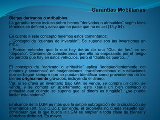 Garantías Mobiliarias 
Bienesderivadosoatribuibles. 
Lagarantíarecaeinclusosobrebienes“derivadosoatribuibles”segúntalestérminossedefinenysalvoquesepactequenoesasí(13y54). 
Encuantoaesteconceptotenemosestoscomentarios: 
-Conceptode“cuentasdeinversión”.SesuponesonlasinversionesenFICs. 
-Pareceentenderqueloquehaydetrásdeuna“Cta.deInv.”esun“depósito”.Obviamenteconsideramosqueellonoempezandoporelriesgodepérdidaquehayenestosvehículos,peroel“diabloespuerco…” 
Elconceptode“derivadooatribuible”aplica“independientementedelnúmeroysecuencia”deenajenaciones,transformacionesosustitucionesquesehagansiemprequesepuedanidentificarcomoprovenientesdelosbienesoriginalmentegravados,incluyendoeldinero. 
Vgr.sisegravauninventariobajoGM,sevende,secomprauncarro,sevende,ysecompraunapartamento,este¿seríaunbienderivadooatribuibleauncuandosesuponequeeldineroesfungible?,¿sepuedelimitarestacadena? 
ElalcancedelaLGMesmásquelasimplesubrogacióndelacirculacióndeinventarios(art.532C.Co.);porende,elproblemanoquedaresueltoconconsiderarqueloquebuscalaLGMesampliaratodaclasedebienesyderechosdichoart.Esmayor.  