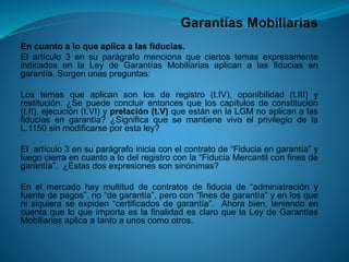 Garantías Mobiliarias 
Encuantoaloqueaplicaalasfiducias. 
Elartículo3ensuparágrafomencionaqueciertostemasexpresamenteindicadosenlaLeydeGarantíasMobiliariasaplicanalasfiduciasengarantía.Surgenunaspreguntas: 
Lostemasqueaplicansonlosderegistro(t.IV),oponibilidad(t.III)yrestitución.¿Sepuedeconcluirentoncesqueloscapítulosdeconstitución(t.II),ejecución(t.VI)yprelación(t.V)queestánenlaLGMnoaplicanalasfiduciasengarantía?¿SignificaquesemantienevivoelprivilegiodelaL.1150sinmodificarseporestaley? 
Elartículo3ensuparágrafoiniciaconelcontratode“Fiduciaengarantía”yluegocierraencuantoalodelregistroconla“FiduciaMercantilconfinesdegarantía”.¿Estasdosexpresionessonsinónimas? 
Enelmercadohaymultituddecontratosdefiduciade“administraciónyfuentedepagos”,no“degarantía”,perocon“finesdegarantía”yenlosquenisiquieraseexpiden“certificadosdegarantía”.Ahorabien,teniendoencuentaqueloqueimportaeslafinalidadesclaroquelaLeydeGarantíasMobiliariasaplicaatantoaunoscomootros.  