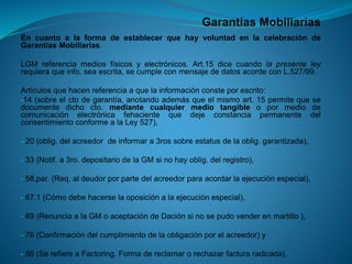Garantías Mobiliarias 
EncuantoalaformadeestablecerquehayvoluntadenlacelebracióndeGarantíasMobiliarias. 
LGMreferenciamediosfísicosyelectrónicos.Art.15dicecuandolapresenteleyrequieraqueinfo.seaescrita,secumpleconmensajededatosacordeconL.527/99. 
Artículosquehacenreferenciaaquelainformaciónconsteporescrito: 
-14(sobreelctodegarantía,anotandoademásqueelmismoart.15permitequesedocumentedichocto.mediantecualquiermediotangibleopormediodecomunicaciónelectrónicafehacientequedejeconstanciapermanentedelconsentimientoconformealaLey527), 
-20(oblig.delacreedordeinformara3rossobreestatusdelaoblig.garantizada), 
-33(Notif.a3ro.depositariodelaGMsinohayoblig.delregistro), 
-58,par.(Req.aldeudorporpartedelacreedorparaacordarlaejecuciónespecial), 
-67.1(Cómodebehacerselaoposiciónalaejecuciónespecial), 
-69(RenunciaalaGMoaceptacióndeDaciónsinosepudovenderenmartillo), 
-76(Confirmacióndelcumplimientodelaobligaciónporelacreedor)y 
-86(SerefiereaFactoring.Formadereclamarorechazarfacturaradicada).  