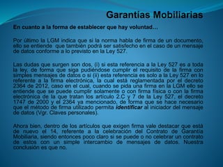 Garantías Mobiliarias 
Encuantoalaformadeestablecerquehayvoluntad… 
PorúltimolaLGMindicaquesilanormahabladefirmadeundocumento, elloseentiendequetambiénpodrásersatisfechoenelcasodeunmensajededatosconformealoprevistoenlaLey527. 
Lasdudasquesurgensondos,(i)siestareferenciaalaLey527esatodalaley,deformaquesigapudiéndosecumplirelrequisitodelafirmaconsimplesmensajesdedatososi(ii)estareferenciaessoloalaLey527enloreferentealafirmaelectrónica,lacualestáreglamentadaporeldecreto2364de2012,casoenelcual,cuandosepidaunafirmaenlaLGMelloseentiendequesepuedecumplirsolamenteoconfirmafísicaoconlafirmaelectrónicadelaquetratanlosartículo2.Cy7delaLey527,eldecreto1747de2000yel2364yamencionado,deformaquesehacenecesarioqueelmétododefirmautilizadopermitaidentificaraliniciadordelmensajededatos(Vgr.Clavespersonales). 
Ahorabien,dentrodelosartículosqueexigenfirmavaledestacarqueestádenuevoel14,referentealacelebracióndelContratodeGarantíaMobiliaria,siendoentoncespococlarosisepuedeonocelebraruncontratodeestosconunsimpleintercambiodemensajesdedatos.Nuestraconclusiónesqueno.  