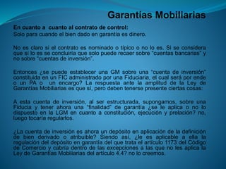 Garantías Mobiliarias 
Encuantoacuantoalcontratodecontrol: 
Soloparacuandoelbiendadoengarantíaesdinero. 
Noesclarosielcontratoesnominadootípicoonoloes.Siseconsideraquesíloesseconcluiríaquesolopuederecaersobre“cuentasbancarias”ynosobre“cuentasdeinversión”. 
Entonces¿sepuedeestablecerunaGMsobreuna“cuentadeinversión” constituidaenunFICadministradoporunaFiduciaria,elcualseráporendeounPAounencargo?LarespuestaantelaamplituddelaLeydeGarantíasMobiliariasesquesí,perodebentenersepresenteciertascosas: 
Aestacuentadeinversión,alserestructurada,supongamos,sobreunaFiduciaytenerahorauna“finalidad”degarantía¿seleaplicaonolodispuestoenlaLGMencuantoaconstitución,ejecuciónyprelación?no, luegotocaríaregularlos. 
¿Lacuentadeinversiónesahoraundepósitoenaplicacióndeladefinicióndebienderivadooatribuible?Siendoasí,¿leesaplicableaellalaregulacióndeldepósitoengarantíadelquetrataelartículo1173delCódigodeComercioycabríadentrodelasexcepcionesalasquenolesaplicalaLeydeGarantíasMobiliariasdelartículo4.4?nolocreemos.  