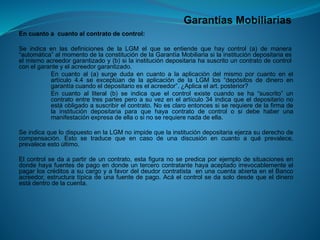 Garantías Mobiliarias 
Encuantoacuantoalcontratodecontrol: 
SeindicaenlasdefinicionesdelaLGMelqueseentiendequehaycontrol(a)demanera“automática”almomentodelaconstitucióndelaGarantíaMobiliariasilainstitucióndepositariaeselmismoacreedorgarantizadoy(b)silainstitucióndepositariahasuscritouncontratodecontrolconelgaranteyelacreedorgarantizado. 
Encuantoal(a)surgedudaencuantoalaaplicacióndelmismoporcuantoenelartículo4.4seexceptúandelaaplicacióndelaLGMlos“depósitosdedineroengarantíacuandoeldepositarioeselacreedor”.¿Aplicaelart.posterior? 
Encuantoalliteral(b)seindicaqueelcontrolexistecuandoseha“suscrito”uncontratoentretrespartesperoasuvezenelartículo34indicaqueeldepositarionoestáobligadoasuscribirelcontrato.Noesclaroentoncessiserequieredelafirmadelainstitucióndepositariaparaquehayacontratodecontrolosidebehaberunamanifestaciónexpresadeellaosinoserequierenadadeella. 
SeindicaquelodispuestoenlaLGMnoimpidequelainstitucióndepositariaejerzasuderechodecompensación.Estosetraducequeencasodeunadiscusiónencuantoaquéprevalece, prevaleceestoúltimo. 
Elcontrolsedaapartirdeuncontrato,estafiguranosepredicaporejemplodesituacionesendondehayafuentesdepagoendondeuntercerocontratantehayaaceptadoirrevocablementeelpagarloscréditosasucargoyafavordeldeudorcontratistaenunacuentaabiertaenelBancoacreedor,estructuratípicadeunafuentedepago.Acáelcontrolsedasolodesdequeeldineroestádentrodelacuenta.  