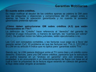 Garantías Mobiliarias 
Encuantosobrecréditos. 
EsmejornotificaraldeudordeloscréditosapenassecelebralaGMparaquelaspreguntasyobjecionesycompromisosdelDCsalganantesoapenassehacelaoperacióngarantizadaynocuandoelacreedorgarantizadopretendaejecutar. 
¿CómodebenestructurarseGMsobrecréditos(4.3)queestánincorporadosenTVs?: 
Ladefiniciónde“Crédito”hacereferenciaal“derecho”delgarantedereclamarelpagoincluyendo,amaneradeejemplo,las“cuentasporcobrar” (CxC).Sepodríanincluirlosfallosjudiciales,esténejecutoriadosono. 
LasCxCsonconceptoscontables,ylasfacturascuyopagoesafavordelgaranteseríanCxC.ElproblemaesquelasfacturassonTVs(L.1231/08)ylaLGMensuartículo4indicaquenoaplicapara“garantíassobreTVs”. 
Siendoasí,laLGMparecedistinguirentreelTVcomobienyelcréditocomoderecho.Entonces,paraunaGMsobrecréditos,pareceríaquelaestructuranopodríabasarseenun“endosoengarantía”sinoconendososenpropiedad,oenprocuraciónoundireccionamientodeflujosconbaseenelcualsibienlapropiedaddelafacturasigueestandoencabezadelgarante, elflujodebeestardirigidoalacreedor.  