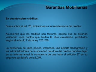 Garantías Mobiliarias 
Encuantosobrecréditos. 
Durassobreelart.26,limitacionesalatransferenciadelcrédito: 
Asumiendoqueloscréditossonfacturas,parecequeseestaríanvalidandounospactosquelimitanlalibrecirculación,prohibidossegúnelartículo7delaley1231/08. 
Laexistenciadetalespactos,implicaríaunaabiertatransgresiónylosadministradoresdelasociedaddeudoradelcréditopodríandejarensuinformeanuallaconstanciadequetrataelartículo87ensusegundoparágrafodelaLGM.  