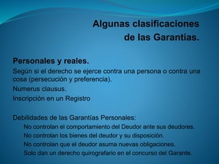 Algunas clasificaciones 
de las Garantías. 
Personalesyreales. 
Segúnsielderechoseejercecontraunapersonaocontraunacosa(persecuciónypreferencia). 
Numerusclausus. 
InscripciónenunRegistro 
DebilidadesdelasGarantíasPersonales: 
NocontrolanelcomportamientodelDeudorantesusdeudores. 
Nocontrolanlosbienesdeldeudorysudisposición. 
Nocontrolanqueeldeudorasumanuevasobligaciones. 
SolodanunderechoquirografarioenelconcursodelGarante.  