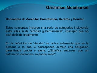 Garantías Mobiliarias 
ConceptosdeAcreedorGarantizado,GaranteyDeudor. 
Estosconceptosincluyenunaseriedecategoríasincluyendoentreellaslade“entidadgubernamental”,conceptoquenoestádefinidolegalmente. 
Enladefiniciónde“deudor”seindicasolamentequeeslapersonaalaquelecorrespondacumplirunaobligacióngarantizadapropiaoajena.¿Significaentoncesqueunpatrimonioautónomonopuedeserlo?  