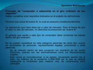 Garantías Mobiliarias 
Conceptode“compradoroadquirenteenelgiroordinariodelosnegocios”. 
Debencumplirseunosrequisitosindicadosenelacápitededefiniciones: 
Personaqueactúadebuenafe,locualsepresumeconstitucionalmente. 
Laadquisiciónquehacedebeseravalordemercado.Peroelhechodequeelvalornoseademercado,nodesvirtúalapresunciónde“buenafe”. 
Elgarantequevendeaestetipodecompradordebecomerciarlosbienesdentrodelgiroordinario. 
Nosepuedenconsiderarenestacategoríaparientesdeciertotipo,sociosensociedadesdepersonas,representanteslegales,promotoresyotraspersonas. 
NoseincluyendentrodeestaexcepciónlosmiembrosdelasJuntasDirectivas,quienessontanadministradorescomolosRepresentantesLegales. 
Estanormaesinconstitucional,siseaplican,obviamenteacordeconelcaso,loscriteriosdelasentenciaC-068/1999porlaquesedeclaróinexequiblelainhabilidadparacelebrarctos.decompraventaentrecónyuges.  